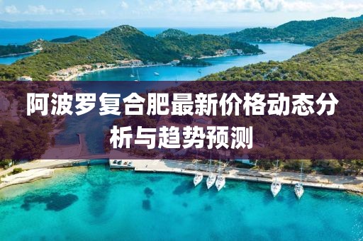 阿波罗复合肥最新价格动态分析与趋势预测