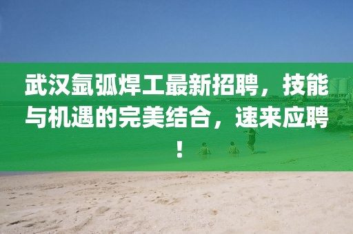 武汉氩弧焊工最新招聘，技能与机遇的完美结合，速来应聘！