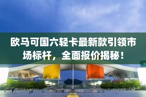 欧马可国六轻卡最新款引领市场标杆，全面报价揭秘！