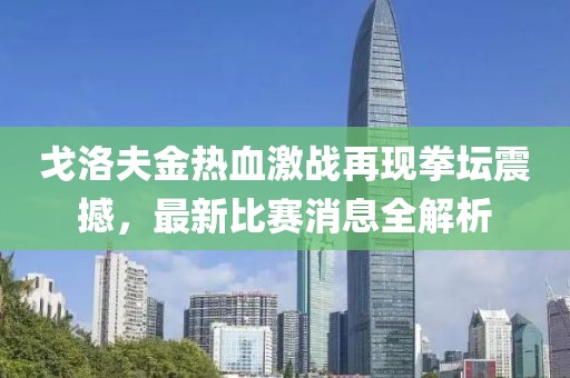 戈洛夫金热血激战再现拳坛震撼，最新比赛消息全解析