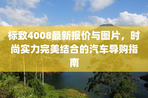 标致4008最新报价与图片，时尚实力完美结合的汽车导购指南