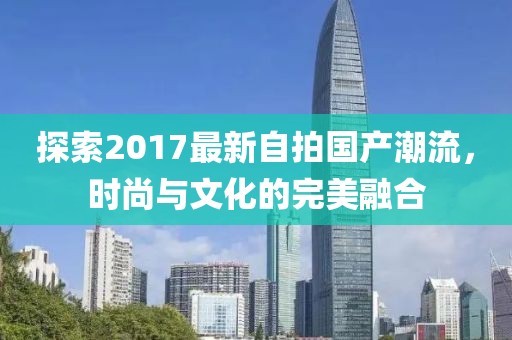 探索2017最新自拍国产潮流，时尚与文化的完美融合