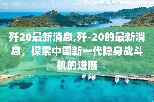 歼20最新消息,歼-20的最新消息，探索中国新一代隐身战斗机的进展