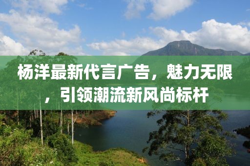 杨洋最新代言广告，魅力无限，引领潮流新风尚标杆