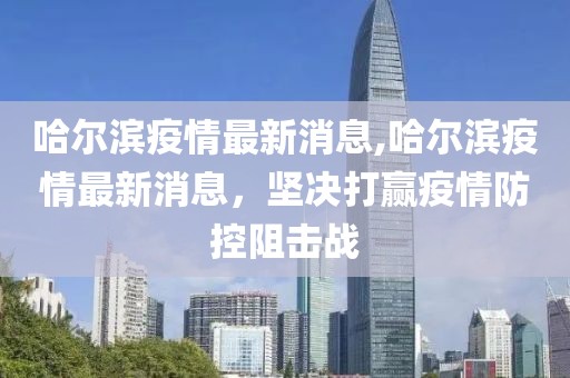 哈尔滨疫情最新消息,哈尔滨疫情最新消息，坚决打赢疫情防控阻击战