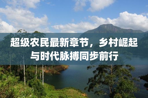 超级农民最新章节，乡村崛起与时代脉搏同步前行