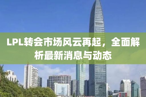 LPL转会市场风云再起，全面解析最新消息与动态