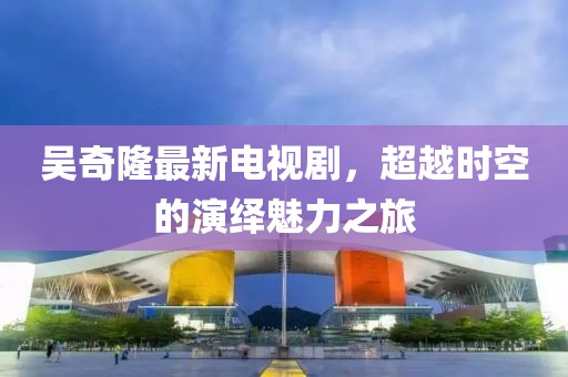 吴奇隆最新电视剧，超越时空的演绎魅力之旅