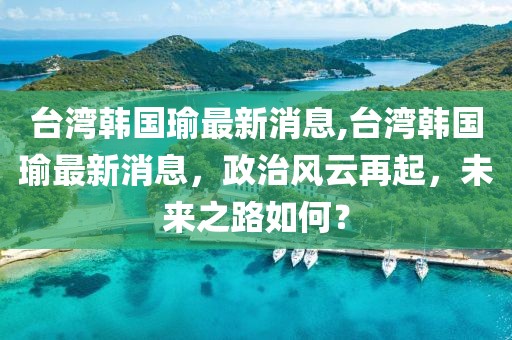 台湾韩国瑜最新消息,台湾韩国瑜最新消息，政治风云再起，未来之路如何？