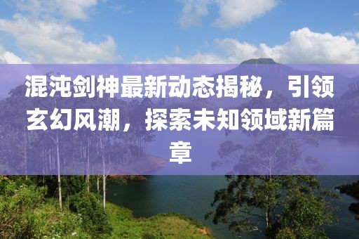 混沌剑神最新动态揭秘，引领玄幻风潮，探索未知领域新篇章