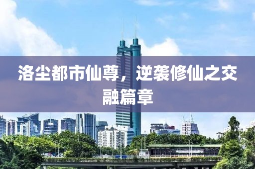 洛尘都市仙尊，逆袭修仙之交融篇章