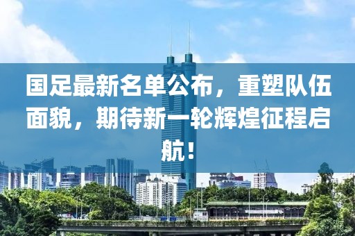 国足最新名单公布，重塑队伍面貌，期待新一轮辉煌征程启航！