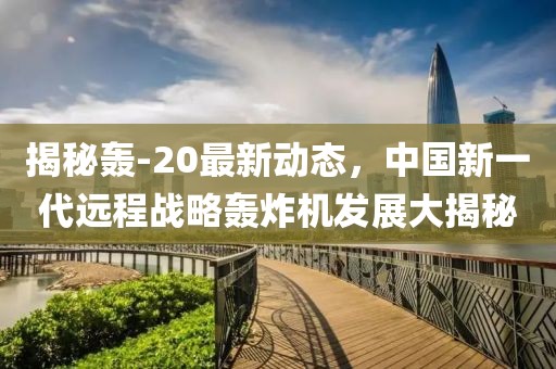 揭秘轰-20最新动态，中国新一代远程战略轰炸机发展大揭秘