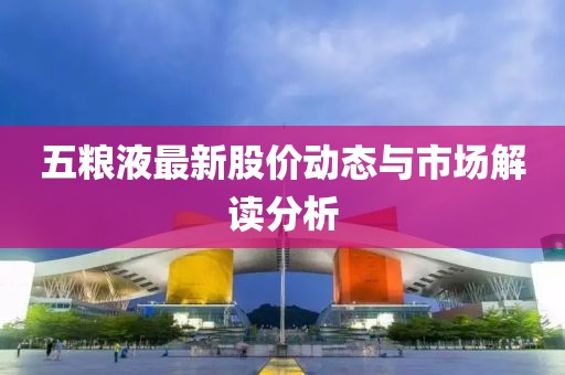 五粮液最新股价动态与市场解读分析