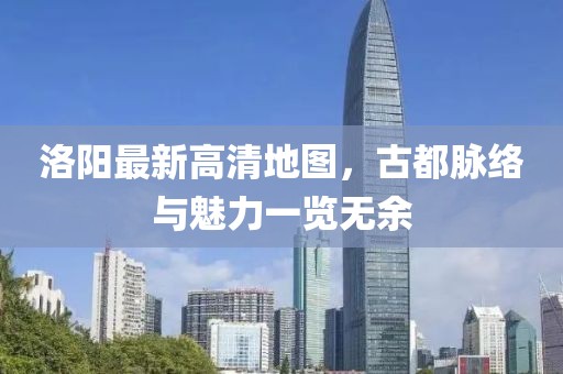 洛阳最新高清地图，古都脉络与魅力一览无余