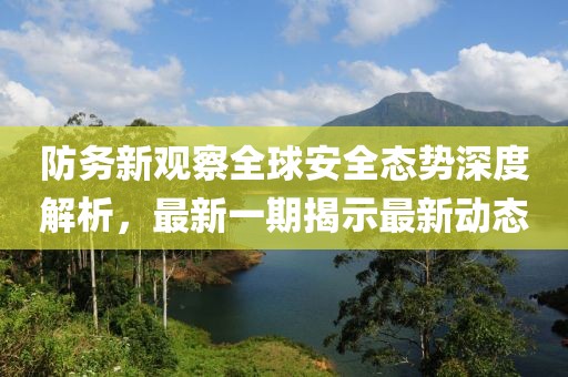 防务新观察全球安全态势深度解析，最新一期揭示最新动态