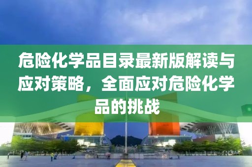 危险化学品目录最新版解读与应对策略，全面应对危险化学品的挑战