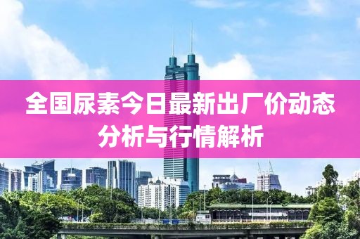 全国尿素今日最新出厂价动态分析与行情解析