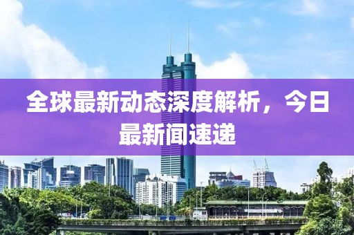 全球最新动态深度解析，今日最新闻速递