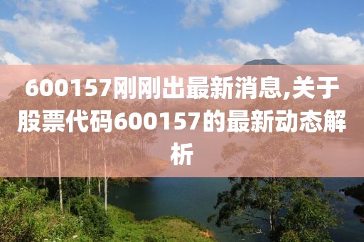 600157刚刚出最新消息,关于股票代码600157的最新动态解析