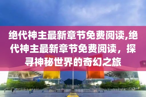 绝代神主最新章节免费阅读,绝代神主最新章节免费阅读，探寻神秘世界的奇幻之旅