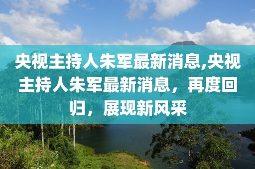 央视主持人朱军最新消息,央视主持人朱军最新消息，再度回归，展现新风采