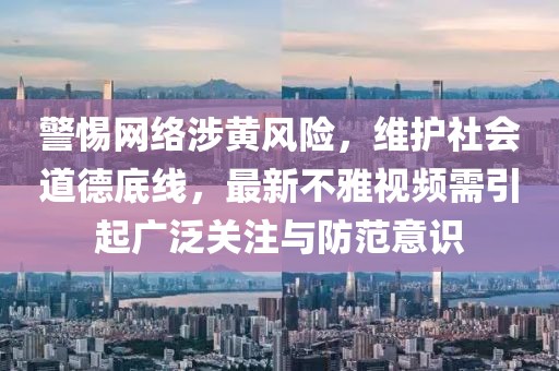 警惕网络涉黄风险，维护社会道德底线，最新不雅视频需引起广泛关注与防范意识