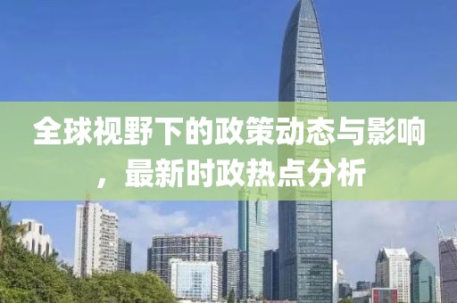 全球视野下的政策动态与影响，最新时政热点分析