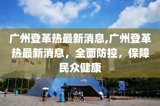 广州登革热最新消息,广州登革热最新消息，全面防控，保障民众健康