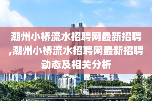 潮州小桥流水招聘网最新招聘,潮州小桥流水招聘网最新招聘动态及相关分析