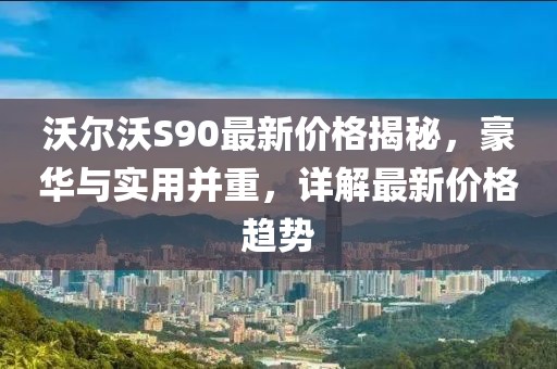 沃尔沃S90最新价格揭秘，豪华与实用并重，详解最新价格趋势