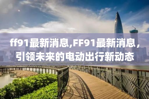 ff91最新消息,FF91最新消息，引领未来的电动出行新动态