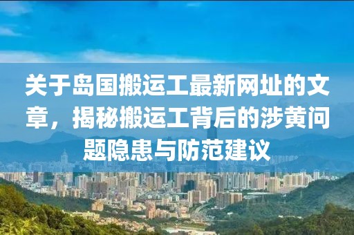 关于岛国搬运工最新网址的文章，揭秘搬运工背后的涉黄问题隐患与防范建议