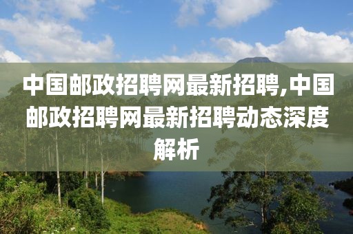 中国邮政招聘网最新招聘,中国邮政招聘网最新招聘动态深度解析