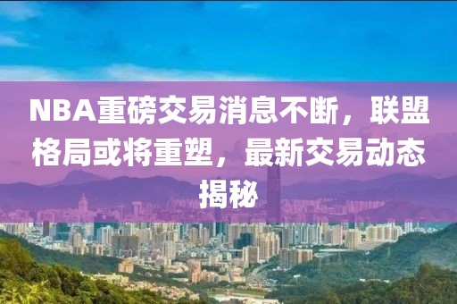 NBA重磅交易消息不断，联盟格局或将重塑，最新交易动态揭秘