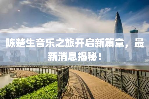 陈楚生音乐之旅开启新篇章，最新消息揭秘！