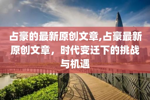 占豪的最新原创文章,占豪最新原创文章，时代变迁下的挑战与机遇