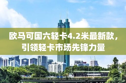 欧马可国六轻卡4.2米最新款，引领轻卡市场先锋力量