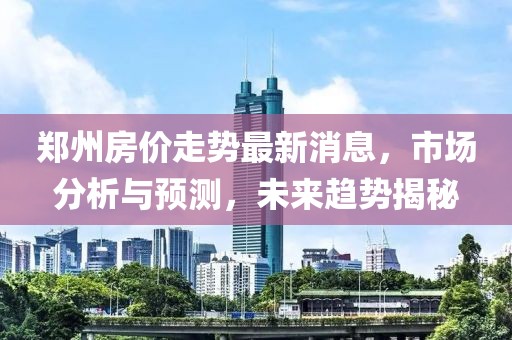 郑州房价走势最新消息，市场分析与预测，未来趋势揭秘