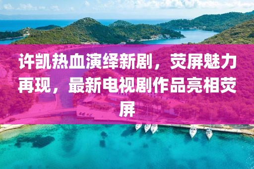 许凯热血演绎新剧，荧屏魅力再现，最新电视剧作品亮相荧屏