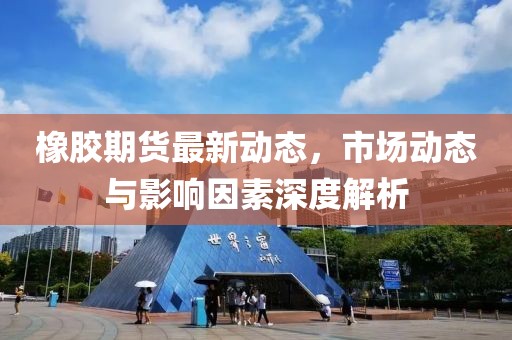 橡胶期货最新动态，市场动态与影响因素深度解析