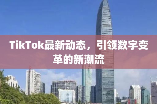 TikTok最新动态，引领数字变革的新潮流