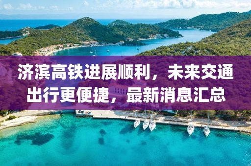 济滨高铁进展顺利，未来交通出行更便捷，最新消息汇总