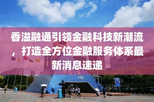 香溢融通引领金融科技新潮流，打造全方位金融服务体系最新消息速递