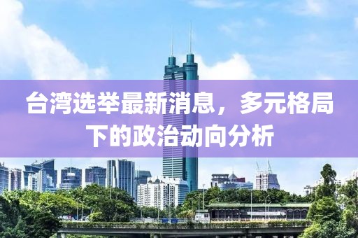 台湾选举最新消息，多元格局下的政治动向分析