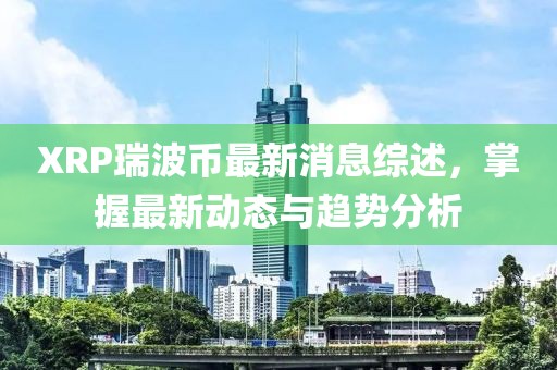 XRP瑞波币最新消息综述，掌握最新动态与趋势分析