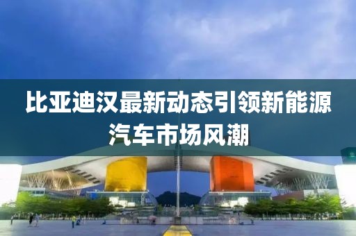 比亚迪汉最新动态引领新能源汽车市场风潮