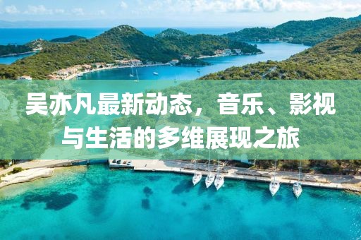 吴亦凡最新动态，音乐、影视与生活的多维展现之旅