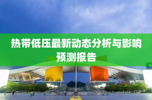 热带低压最新动态分析与影响预测报告