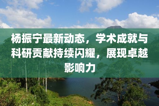 杨振宁最新动态，学术成就与科研贡献持续闪耀，展现卓越影响力